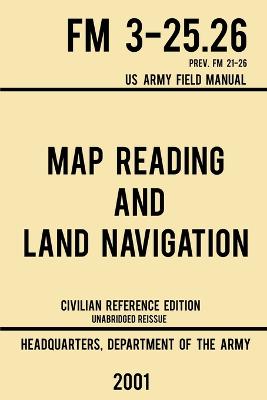 Map Reading And Land Navigation - FM 3-25.26 US Army Field Manual FM 21-26  (2001 Civilian Reference Edition): Unabridged Manual On Map Use, Orienteering, Topographic Maps, And Land  Navigation(Latest Release) Civilian Reference ed.