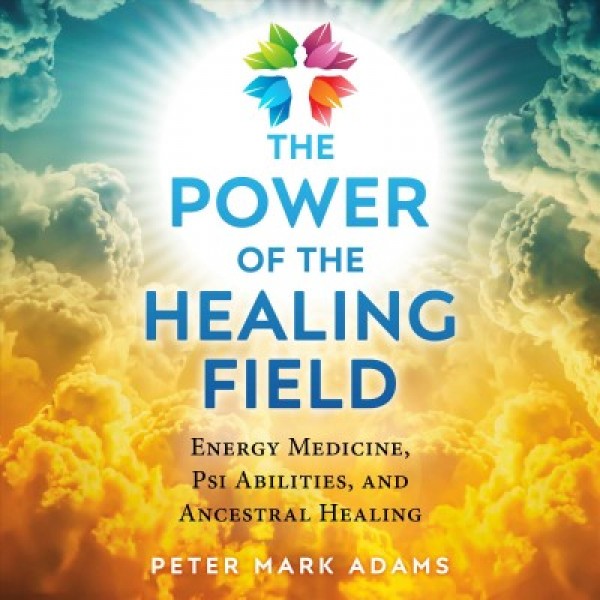 Power of the Healing Field: Energy Medicine, Psi Abilities, and Ancestral Healing