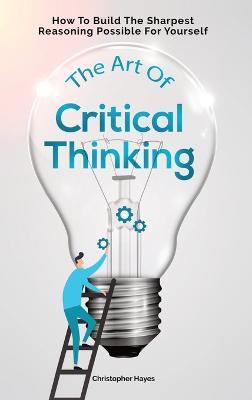 Art Of Critical Thinking: How To Build The Sharpest Reasoning Possible For Yourself