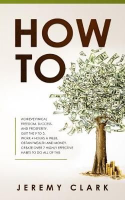 How To: Achieve Finical Freedom, Success, and Prosperity. Quit the 9 to 5. Work 4  Hours a Week. Obtain Wealth and Money. Create over 7 Highly Effective Habits to Do All of This