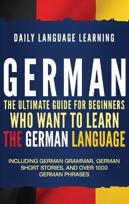German: The Ultimate Guide for Beginners Who Want to Learn the German Language,  Including German Grammar, German Short Stories, and Over 1000 German Phrases