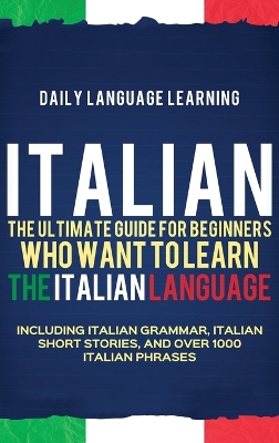 Italian: The Ultimate Guide for Beginners Who Want to Learn the Italian Language,  Including Italian Grammar, Italian Short Stories, and Over 1000 Italian Phrases