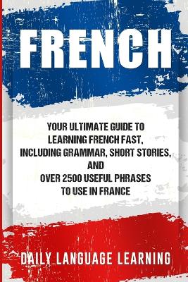 French: Your Ultimate Guide to Learning French Fast, Including Grammar, Short  Stories, and Over 2500 Useful Phrases to Use in France