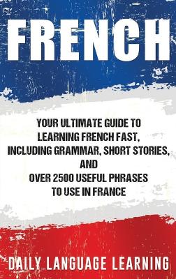 French: Your Ultimate Guide to Learning French Fast, Including Grammar, Short  Stories, and Over 2500 Useful Phrases to Use in France