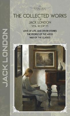 Collected Works of Jack London, Vol. 16 (of 17): Love of Life, and Other Stories; The People of the Abyss; War of the Classes