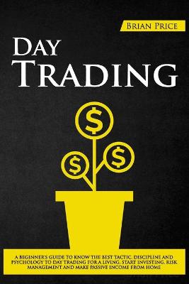 Day Trading: A Beginner's Guide to Know the Best Tactic, Discipline and Psychology to Day  Trading for a Living, Start Investing, Risk Management and Make Passive Income from Home.
