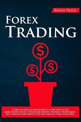 Forex Trading: A Simple Guide for Beginners to Show How to Do Make Money Online. the Bigger  Secrets, the Basic Techniques, Best Strategy for Profits, Tips and Trick to Start Investing.