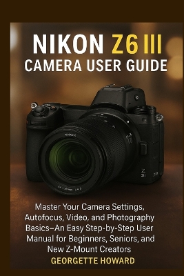 Nikon Z6 III Camera User Guide: Master Your Camera Settings, Autofocus, Video, and Photography Basics-An  Easy Step-by-Step User Manual for Beginners, Seniors, and New Z-Mount Creators
