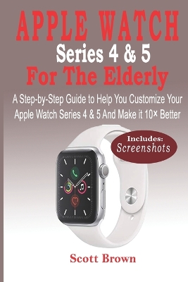 APPLE WATCH Series 4 & 5 For the Elderly: A Step-by-Step Guide to Help You Customize Your Apple Watch Series 4 & 5 and  Make it 10× Better