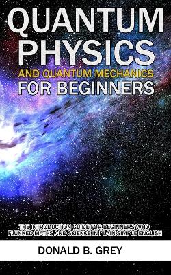 Quantum Physics And Quantum Mechanics For Beginners: The Introduction Guide For Beginners Who Flunked Maths And Science In Plain  Simple English