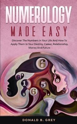 Numerology Made Easy: Discover The Numbers In Your Life And How To Apply Them In Your Destiny,  Career, Relationship, Money And Future