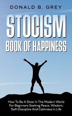 Stocism Book Of Happiness: How To Be A Stoic In The Modern World For Beginners Seeking Peace, Wisdom,  Self-Discipline And Calmness In Life