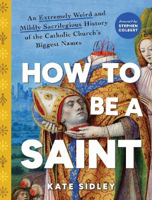 How to Be a Saint: An Extremely Weird and Mildly Sacrilegious History of The Catholic Church's  Biggest Names