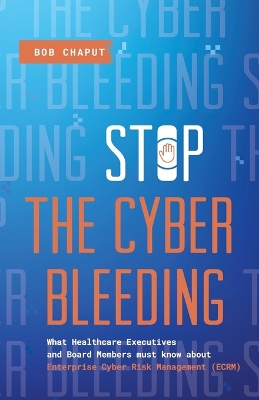 Stop The Cyber Bleeding: What Healthcare Executives and Board Members Must Know About Enterprise  Cyber Risk Management (ECRM) How to Save Your Patients, Preserve Your Reputation, and Protect Your Balance Sheet