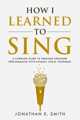 How I Learned To Sing: A Complete Guide to Creating Stronger Performances with Dynamic Vocal  Technique