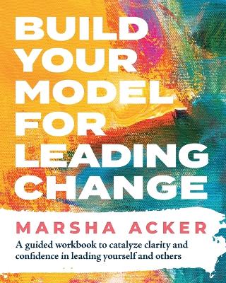Build Your Model for Leading Change: A Guided Workbook to Catalyze Clarity and Confidence in Leading Yourself and  Others