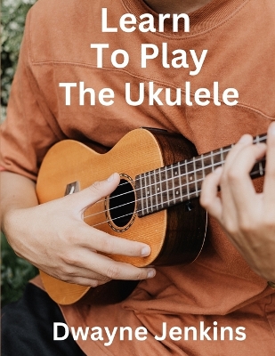 Learn To Play The Ukulele: A Comprehensive Course For Beginners