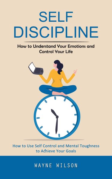 Self Discipline: How to Understand Your Emotions and Control Your Life (How to Use Self Control and Mental Toughness to Achieve Your Goals)