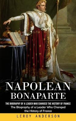 Napolean Bonaparte: The Biography of a Leader Who Changed the History of France (The Biography  of a Leader Who Changed the History of France)