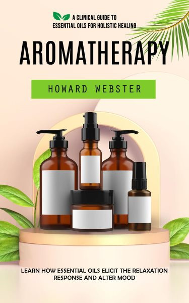 Aromatherapy: A Clinical Guide to Essential Oils for Holistic Healing (Learn How Essential Oils Elicit the Relaxation Response and Alter Mood)