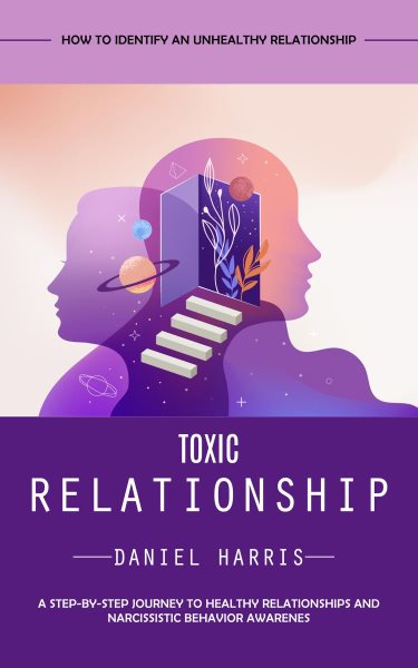 Toxic Relationship: How to Identify an Unhealthy Relationship (A Step-by-step Journey to Healthy Relationships and Narcissistic Behavior Awarenes)