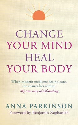 Change Your Mind, Heal Your Body: When Modern Medicine Has No Cure The Answer Lies Within. My True Story of  Self- Healing
