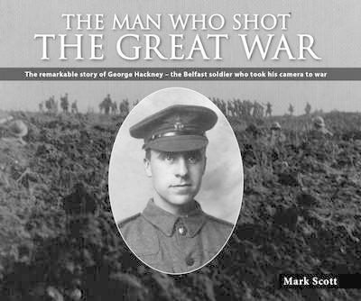 Man Who Shot the Great War: The Remarkable Story of George Hackney - The Belfast Soldier Who Took His Camera to War