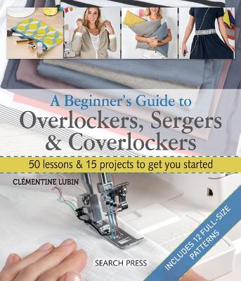 Beginner's Guide to Overlockers, Sergers & Coverlockers: 50 Lessons & 15 Projects to Get You Started