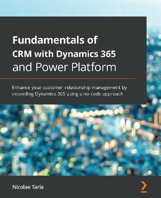 Fundamentals of CRM with Dynamics 365 and Power Platform: Enhance your customer relationship management by extending Dynamics 365  using a no-code approach