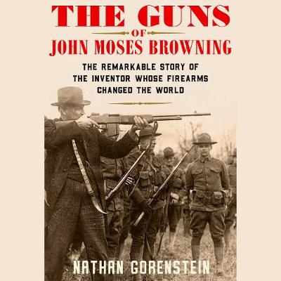 Guns of John Moses Browning: The Remarkable Story of the Inventor Whose Firearms Changed the World
