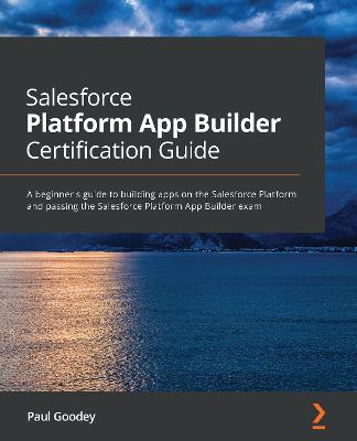 Salesforce Platform App Builder Certification Guide: A beginner's guide to building apps on the Salesforce Platform and passing  the Salesforce Platform App Builder exam