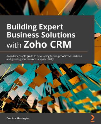 Building Expert Business Solutions with Zoho CRM: An indispensable guide to developing future-proof CRM solutions and growing  your business exponentially