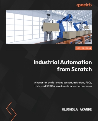 Industrial Automation from Scratch: A hands-on guide to using sensors, actuators, PLCs, HMIs, and SCADA to  automate industrial processes