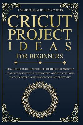 Cricut Project Ideas For Beginners: Tips And Tricks To Craft Out Your Design In A Complete Guide With  Illustrations. A Book To Explore That Can Inspire Your Imagination And Creativity
