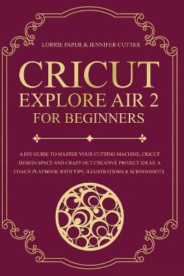 Cricut Explore Air 2 For Beginners: A DIY Guide to Master Your Cutting Machine, Cricut Design Space and Craft  Out Creative Project Ideas. A Coach Playbook With Tips, Illustration & Screenshots