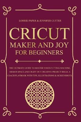 Cricut Maker And Joy For Beginners: The Ultimate Guide To Master Your Cutting Machine, Cricut Design Space and  Craft Out Creative Project Ideas. A Coach Playbook With Tips, Illustration & Screenshots