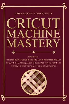 Cricut Machine Mastery - 2 Books in 1: The Step-By-Step Guide On How to Learn to Master the Art of Cutting Machine  (Maker, Explore Air, Joy) To Craft Out Creative Project Ideas And To Design Your Space