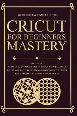 Cricut For Beginners Mastery - 4 Books in 1: A Practical & Complete Step-By-Step Guide To Become An Expert. How To Use  The Cutting Machines & Cricut Design Space To Craft Out Creative Project Ideas