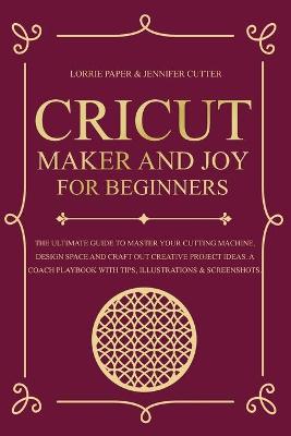 Cricut Maker And Joy For Beginners: The Ultimate Guide To Master Your Cutting Machine, Cricut Design Space and  Craft Out Creative Project Ideas. A Coach Playbook With Tips, Illustration & Screenshots