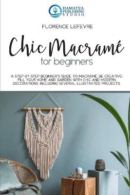 Chic Macramé for Beginners: A Step-by-Step Beginner's Guide to Macramé. Be Creative: Fill your Home and  Garden with Chic and Modern Decorations. Including Several Illustrated Projects