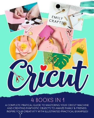 Cricut: 4 Books in 1: A Complete Pratical Guide to Mastering your Cricut Machine and  Creating Fantastic Objects to Amaze Family & Friends. Inspire Your Creativity with Illustrated Practical Examples!