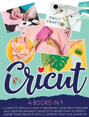 Cricut: 4 Books in 1: A Complete Pratical Guide to Mastering your Cricut Machine and  Creating Fantastic Objects to Amaze Family & Friends. Inspire Your Creativity with Illustrated Practical Examples!