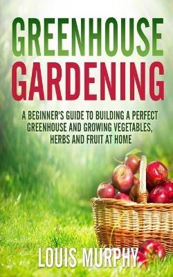 Greenhouse Gardening: A Beginner's Guide to Building a Perfect Greenhouse and growing Vegetables,  Herbs and Fruit at Home