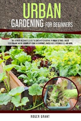 Urban Gardening for Beginners: The Ultimate Beginner's Guide to Container Gardening in Urban Settings.  Create Your Organic Micro-farming by Using Hydroponics, Raised Beds, Greenhouses, and More.