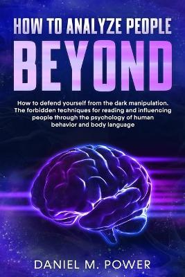How to Analyze People Beyond: How to Defend yourself from the Dark Manipulation. The Forbidden Techniques  for Reading and Influencing People through the Psychology of Human Behavior and Body Language