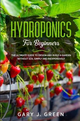 Hydroponics for Beginners: The Ultimate Guide to Design and Build a Garden Without Soil, Simply and  Inexpensively