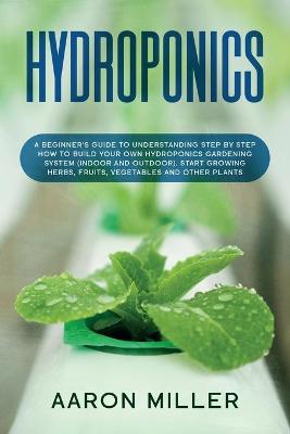 Hydroponics: A Beginner's Guide to Understanding Step by Step How to Build Your Own  Hydroponics Gardening System (Indoor and Outdoor). Start Growing Herbs, Fruits, Vegetables and Other Plants