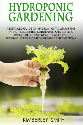 Hydroponic Gardening: A detailed guide on hydronics to learn the principles behind gardening and  build a wonderful system while at home. Techniques for your vegetable cultivations