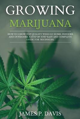Growing Marijuana: How to Grow Top Quality Weed at Home, Indoors and Outdoors. A Step by Step  Easy and Complete Guide for Beginners.