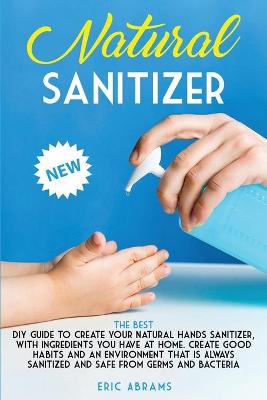 Natural Sanitizer: The Best DIY Guide to Create your Natural Hands Sanitizer, with Ingredients  you Have at Home. Create Good Habits and an Environment that is Always Sanitized and Safe from Germs and Bacteria